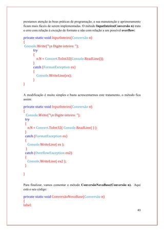 43
prestamos atenção às boas práticas de programação, a sua manutenção e aprimoramento
ficam mais fáceis de serem implementadas. O método InputInteiro(Conversão n) trata
o erro com relação à exceção de formato e não com relação a um possível overflow:
private static void InputInteiro(Conversão n)
{
Console.Write("n Digite inteiro: ");
try
{
n.N = Convert.ToInt32(Console.ReadLine());
}
catch (FormatException ex)
{
Console.WriteLine(ex);
}
}
A modificação é muito simples e basta acrescentarmos este tratamento, o método fica
assim:
private static void InputInteiro(Conversão n)
{
Console.Write("n Digite inteiro: ");
try
{
n.N = Convert.ToInt32( Console.ReadLine( ) );
}
catch (FormatException ex)
{
Console.WriteLine( ex );
}
catch (OverflowException ex2)
{
Console.WriteLine( ex2 );
}
}
Para finalizar, vamos comentar o método ConversãoNovaBase(Conversão n). Aqui
está o seu código:
private static void ConversãoNovaBase(Conversão n)
{
label:
 