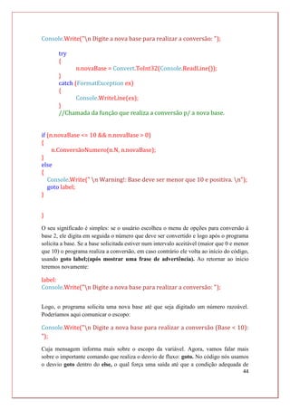 44
Console.Write("n Digite a nova base para realizar a conversão: ");
try
{
n.novaBase = Convert.ToInt32(Console.ReadLine());
}
catch (FormatException ex)
{
Console.WriteLine(ex);
}
//Chamada da função que realiza a conversão p/ a nova base.
if (n.novaBase <= 10 && n.novaBase > 0)
{
n.ConversãoNumero(n.N, n.novaBase);
}
else
{
Console.Write(" n Warning!: Base deve ser menor que 10 e positiva. n");
goto label;
}
}
O seu significado é simples: se o usuário escolheu o menu de opções para conversão à
base 2, ele digita em seguida o número que deve ser convertido e logo após o programa
solicita a base. Se a base solicitada estiver num intervalo aceitável (maior que 0 e menor
que 10) o programa realiza a conversão, em caso contrário ele volta ao início do código,
usando goto label;(após mostrar uma frase de advertência). Ao retornar ao início
teremos novamente:
label:
Console.Write("n Digite a nova base para realizar a conversão: ");
Logo, o programa solicita uma nova base até que seja digitado um número razoável.
Poderíamos aqui comunicar o escopo:
Console.Write("n Digite a nova base para realizar a conversão (Base < 10):
");
Cuja mensagem informa mais sobre o escopo da variável. Agora, vamos falar mais
sobre o importante comando que realiza o desvio de fluxo: goto. No código nós usamos
o desvio goto dentro do else, o qual força uma saída até que a condição adequada de
 