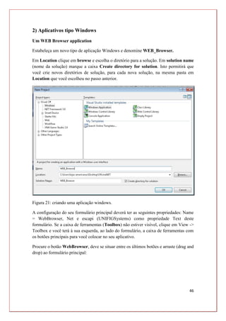 46
2) Aplicativos tipo Windows
Um WEB Browser application
Estabeleça um novo tipo de aplicação Windows e denomine WEB_Browser.
Em Location clique em browse e escolha o diretório para a solução. Em solution name
(nome da solução) marque a caixa Create directory for solution. Isto permitirá que
você crie novos diretórios de solução, para cada nova solução, na mesma pasta em
Location que você escolheu no passo anterior.
Figura 21: criando uma aplicação windows.
A configuração do seu formulário principal deverá ter as seguintes propriedades: Name
= WebBrowser, Net e escapi (UNIFIGSystems) como propriedade Text deste
formulário. Se a caixa de ferramentas (Toolbox) não estiver visível, clique em View ->
Toolbox e você terá à sua esquerda, ao lado do formulário, a caixa de ferramentas com
os botões principais para você colocar no seu aplicativo.
Procure o botão WebBrowser, deve se situar entre os últimos botões e arraste (drag and
drop) ao formulário principal:
 