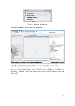 47
Figura 22: controle WebBrowser
Ao ser arrastado ao formulário principal, obteremos:
Figura 23: arrastando o controle WebBrowser para o formulário recém criado.
Após você selecionar e arrastar o controle WebBrowser em direção ao formulário, este
deverá ter o seguinte aspecto: (A seta no canto superior direito chama-se smart tag,
clique nela).
 