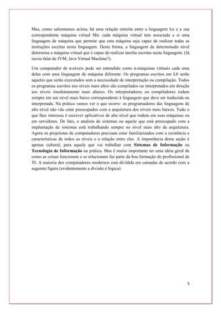 5
Mas, como salientamos acima, há uma relação estreita entre a linguagem Ln e a sua
correspondente máquina virtual Mn: cada máquina virtual tem associada a si uma
linguagem de máquina que permite que esta máquina seja capaz de realizar todas as
instruções escritas nesta linguagem. Desta forma, a linguagem de determinado nível
determina a máquina virtual que é capaz de realizar tarefas escritas nesta linguagem. (Já
ouviu falar de JVM, Java Virtual Machine?).
Um computador de n-níveis pode ser entendido como n-máquinas virtuais cada uma
delas com uma linguagem de máquina diferente. Os programas escritos em L0 serão
aqueles que serão executados sem a necessidade de interpretação ou compilação. Todos
os programas escritos nos níveis mais altos são compilados ou interpretados em direção
aos níveis imediatamente mais abaixo. Os interpretadores ou compiladores rodam
sempre em um nível mais baixo correspondente à linguagem que deve ser traduzida ou
interpretada. Na prática vamos ver o que ocorre: os programadores das linguagens de
alto nível não vão estar preocupados com a arquitetura dos níveis mais baixos. Tudo o
que lhes interessa é escrever aplicativos de alto nível que rodem em suas máquinas ou
em servidores. De fato, o analista de sistemas ou aquele que está preocupado com a
implantação de sistemas está trabalhando sempre no nível mais alto da arquitetura.
Agora os projetistas de computadores precisam estar familiarizados com a existência e
características de todos os níveis e a relação entre eles. A importância desta seção é
apenas cultural; para aquele que vai trabalhar com Sistemas de Informação ou
Tecnologia de Informação na prática. Mas é muito importante ter uma idéia geral de
como as coisas funcionam e se relacionam faz parte da boa formação do profissional de
TI. A maioria dos computadores modernos está dividida em camadas de acordo com a
seguinte figura (evidentemente a divisão é lógica):
 