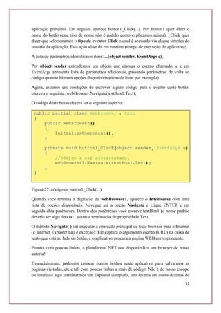 51
aplicação principal. Em seguida aparece button1_Click(...). Por button1 quer dizer o
nome do botão (este tipo de nome não é padrão como explicamos acima). _Click quer
dizer que selecionamos o tipo de eventos Click o qual é acessado via clique simples do
usuário da aplicação. Esta ação só se dá em runtime (tempo de execução do aplicativo).
A lista de parâmetros identifica os itens: ...(object sender, EventArgs e).
Por object sender entendemos um objeto que dispara o evento chamado, e e em
EventArgs apresenta lista de parâmetros adicionais, passando parâmetros de volta ao
código quando há mais opções disponíveis (itens de lista, por exemplo).
Agora, estamos em condições de escrever algum código para o evento deste botão,
escreva o seguinte: webBrowser.Navigate(textBox1.Text);
O código deste botão deverá ter o seguinte aspecto:
Figura 27: código de button1_Click(...)
Quando você termina a digitação de webBrowser1, aparece o Intellisense com uma
lista de opções disponíveis. Navegue até a opção Navigate e clique ENTER e em
seguida abra parênteses. Dentro dos parênteses você escreve textBox1 (o nome padrão
deveria ser algo tipo txt...) com a terminação de propriedade Text.
O método Navigate( ) vai executar a operação principal de todo browser para a Internet
(o Internet Explorer não é exceção): Ele captura o argumento escrito (URL) na caixa de
texto que está ao lado do botão, e o aplicativo procura a página WEB correspondente.
Pronto, com poucas linhas, a plataforma .NET nos disponibiliza um browser de nossa
autoria!
Essencialmente, podemos colocar outros botões neste aplicativo para salvarmos as
páginas visitadas, etc e tal, com poucas linhas a mais de código. Não é do nosso escopo
ou interesse aqui terminarmos um Explorer completo, isto levaria em conta dezenas de
 