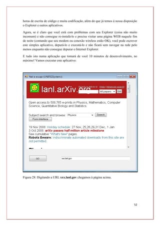 52
horas de escrita de código e muita codificação, além do que já temos à nossa disposição
o Explorer e outros aplicativos.
Agora, se é claro que você está com problemas com seu Explorer (coisa não muito
incomum) e não consegue re-instalá-lo e precisa visitar uma página WEB naquele fim
de noite (contando que seu modem ou conexão wireless estão OK), você pode escrever
este simples aplicativo, depurá-lo e executá-lo e não ficará sem navegar na rede pelo
menos enquanto não consegue depurar o Internet Explorer.
E tudo isto numa aplicação que tomará de você 10 minutos de desenvolvimento, no
máximo! Vamos executar este aplicativo:
Figura 28: Digitando a URL xxx.lanl.gov chegamos à página acima.
 