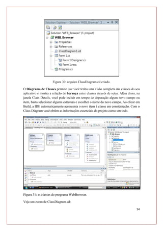 54
Figura 30: arquivo ClassDiagram.cd criado.
O Diagrama de Classes permite que você tenha uma visão completa das classes do seu
aplicativo e mostra a relação de herança entre classes através de setas. Além disso, na
janela Class Details, você pode incluir em tempo de depuração algum novo campo ou
item, basta selecionar alguma estrutura e escolher o nome do novo campo. Ao clicar em
Build, a IDE automaticamente acrescenta o novo item à classe em consideração. Com o
Class Diagram você obtém as informações essenciais do projeto como um todo.
Figura 31: as classes do programa WebBrowser.
Veja um zoom de ClassDiagram.cd:
 