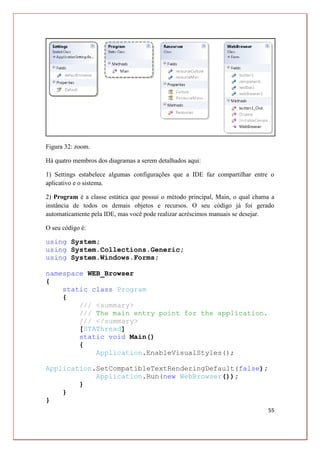 55
Figura 32: zoom.
Há quatro membros dos diagramas a serem detalhados aqui:
1) Settings estabelece algumas configurações que a IDE faz compartilhar entre o
aplicativo e o sistema.
2) Program é a classe estática que possui o método principal, Main, o qual chama a
instância de todos os demais objetos e recursos. O seu código já foi gerado
automaticamente pela IDE, mas você pode realizar acréscimos manuais se desejar.
O seu código é:
using System;
using System.Collections.Generic;
using System.Windows.Forms;
namespace WEB_Browser
{
static class Program
{
/// <summary>
/// The main entry point for the application.
/// </summary>
[STAThread]
static void Main()
{
Application.EnableVisualStyles();
Application.SetCompatibleTextRenderingDefault(false);
Application.Run(new WebBrowser());
}
}
}
 