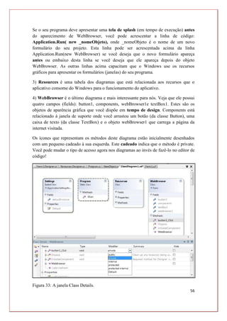 56
Se o seu programa deve apresentar uma tela de splash (em tempo de execução) antes
do aparecimento de WebBrowser, você pode acrescentar a linha de código:
Application.Run( new _nomeObjeto), onde _nomeObjeto é o nome de um novo
formulário do seu projeto. Esta linha pode ser acrescentada acima da linha
Application.Run(new WebBrowser) se você deseja que o novo formulário apareça
antes ou embaixo desta linha se você deseja que ele apareça depois do objeto
WebBrowser. As outras linhas acima capacitam que o Windows use os recursos
gráficos para apresentar os formulários (janelas) do seu programa.
3) Resources é uma tabela dos diagramas que está relacionada aos recursos que o
aplicativo consome do Windows para o funcionamento do aplicativo.
4) WebBrowser é o último diagrama e mais interessante para nós. Veja que ele possui
quatro campos (fields): button1, components, webBrowser1e textBox1. Estes são os
objetos de aparência gráfica que você dispõe em tempo de design. Components está
relacionado à janela de suporte onde você arrastou um botão (da classe Button), uma
caixa de texto (da classe TextBox) e o objeto webBrowser1 que carrega a página da
internet visitada.
Os ícones que representam os métodos deste diagrama estão inicialmente desenhados
com um pequeno cadeado à sua esquerda. Este cadeado indica que o método é private.
Você pode mudar o tipo de acesso agora nos diagramas ao invés de fazê-lo no editor de
código!
Figura 33: A janela Class Details.
 
