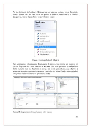 57
Na aba deslizante de button1_Click aparece um leque de opções à nossa disposição:
public, private, etc. Se você clicar em public o acesso é modificado e o cadeado
desaparece, veja na figura abaixo ao executarmos a ação:
Figura 34: método button1_Click( )
Para terminarmos esta discussão de diagrama de classes, vou mostrar um exemplo em
que os diagramas de classe mostram a herança (não vou apresentar o código-fonte
deste exemplo para não fugirmos do escopo de nossa apresentação, cujo objetivo é
apresentar um panorama das ferramentas e métodos do Visual Studio como principal
IDE para o desenvolvimento de aplicativos .NET):
Figura 35: diagrama mostrando herança entre classes.
 