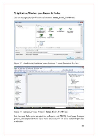 59
3) Aplicativos Windows para Bancos de Dados
Crie um novo projeto tipo Windows e denomine Banco_Dados_Northwind.
Figura 37: criando um aplicativo de banco de dados. O nosso formulário deve ser:
Figura 38: o aplicativo visual Windows Banco_Dados_Northwind
Este banco de dados pode ser adquirido na Internet pelo MSDN, é um banco de dados
gratuito, uma empresa fictícia, e este banco de dados pode ser usado e alterado para fins
acadêmicos.
 