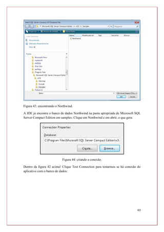 63
Figura 43: encontrando o Northwind.
A IDE já encontra o banco de dados Northwind na pasta apropriada de Microsoft SQL
Server Compact Edition em samples: Clique em Northwind e em abrir, o que gera:
Figura 44: criando a conexão.
Dentro da figura 42 acima! Clique Test Connection para testarmos se há conexão do
aplicativo com o banco de dados:
 