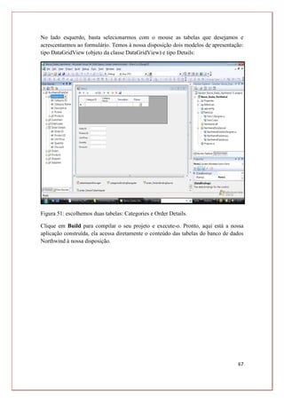 67
No lado esquerdo, basta selecionarmos com o mouse as tabelas que desejamos e
acrescentarmos ao formulário. Temos à nossa disposição dois modelos de apresentação:
tipo DataGridView (objeto da classe DataGridView) e tipo Details:
Figura 51: escolhemos duas tabelas: Categories e Order Details.
Clique em Build para compilar o seu projeto e execute-o. Pronto, aqui está a nossa
aplicação construída, ela acessa diretamente o conteúdo das tabelas do banco de dados
Northwind à nossa disposição.
 