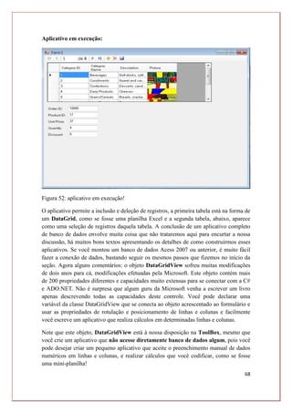 68
Aplicativo em execução:
Figura 52: aplicativo em execução!
O aplicativo permite a inclusão e deleção de registros, a primeira tabela está na forma de
um DataGrid, como se fosse uma planilha Excel e a segunda tabela, abaixo, aparece
como uma seleção de registros daquela tabela. A conclusão de um aplicativo completo
de banco de dados envolve muita coisa que não trataremos aqui para encurtar a nossa
discussão, há muitos bons textos apresentando os detalhes de como construirmos esses
aplicativos. Se você montou um banco de dados Acess 2007 ou anterior, é muito fácil
fazer a conexão de dados, bastando seguir os mesmos passos que fizemos no início da
seção. Agora alguns comentários: o objeto DataGridView sofreu muitas modificações
de dois anos para cá, modificações efetuadas pela Microsoft. Este objeto contém mais
de 200 propriedades diferentes e capacidades muito extensas para se conectar com a C#
e ADO.NET. Não é surpresa que algum guru da Microsoft venha a escrever um livro
apenas descrevendo todas as capacidades deste controle. Você pode declarar uma
variável da classe DataGridView que se conecta ao objeto acrescentado ao formulário e
usar as propriedades de rotulação e posicionamento de linhas e colunas e facilmente
você escreve um aplicativo que realiza cálculos em determinadas linhas e colunas.
Note que este objeto, DataGridView está à nossa disposição na ToolBox, mesmo que
você crie um aplicativo que não acesse diretamente banco de dados algum, pois você
pode desejar criar um pequeno aplicativo que aceite o preenchimento manual de dados
numéricos em linhas e colunas, e realizar cálculos que você codificar, como se fosse
uma mini-planilha!
 