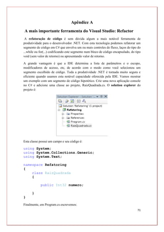 71
Apêndice A
A mais importante ferramenta do Visual Studio: Refactor
A refatoração de código é sem dúvida algum a mais notável ferramenta de
produtividade para o desenvolvedor .NET. Com esta tecnologia podemos refatorar um
segmento de código em C# que envolva um ou mais controles de fluxo, laços do tipo do
...while ou for(...) codificando este segmento num bloco de código encapsulado, do tipo
void (sem valor de retorno) ou apresentando valor de retorno.
A grande vantagem é que a IDE determina a lista de parâmetros e o escopo,
modificadores de acesso, etc, de acordo com o modo como você selecionou um
segmento escolhido de código. Toda a produtividade .NET é tornada muito segura e
eficiente quando usamos esta notável capacidade oferecida pela IDE. Vamos mostrar
um exemplo com um segmento de código hipotético. Crie uma nova aplicação console
no C# e adicione uma classe ao projeto, RaizQuadrada.cs. O solution explorer do
projeto é:
Esta classe possui um campo e seu código é:
using System;
using System.Collections.Generic;
using System.Text;
namespace Refatoring
{
class RaizQuadrada
{
public Int32 numero;
}
}
Finalmente, em Program.cs escrevemos:
 