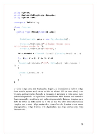 72
using System;
using System.Collections.Generic;
using System.Text;
namespace Refatoring
class Program
{
static void Main(string[] args)
{
RaizQuadrada raiz = new RaizQuadrada();
Console.WriteLine("n Entre número para
calcularmos série de ");
Console.WriteLine("raízes");
raiz.numero = Convert.ToInt32(Console.ReadLine());
for (int J = 0; J <= 5; J++)
{
Console.WriteLine("{0}", Math.Sqrt(raiz.numero +
J));
}
Console.ReadLine();
}
}
}
O nosso código acima está deselegante e disperso, se continuarmos a escrever código
desta maneira, quando você estiver na linha de número 600 (ou antes disso) e seu
programa contiver muitas chamadas e passagens de parâmetro e outras coisas mais,
pode ficar impossível a sua legibilidade e entendimento. Além do mais, será impossível
fazer manutenção e reutilização pois nada está encapsulado. Podemos imaginar que a
partir da entrada de dados acima até o final do laço for, temos uma funcionalidade
completa para o nosso código, então vale a pena refatorá-la. Selecione com o mouse
este segmento de código de acordo com a figura abaixo e dê clique simples com o botão
direito do rato:
 