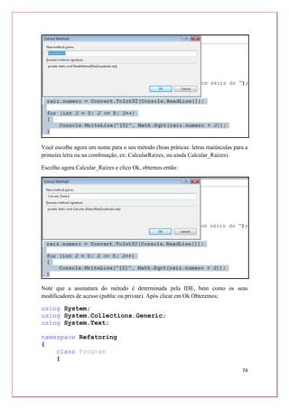 74
Você escolhe agora um nome para o seu método (boas práticas: letras maiúsculas para a
primeira letra ou na combinação, ex: CalcularRaízes, ou ainda Calcular_Raízes).
Escolho agora Calcular_Raízes e clico Ok, obtemos então:
Note que a assinatura do método é determinada pela IDE, bem como os seus
modificadores de acesso (public ou private). Após clicar em Ok Obteremos:
using System;
using System.Collections.Generic;
using System.Text;
namespace Refatoring
{
class Program
{
 