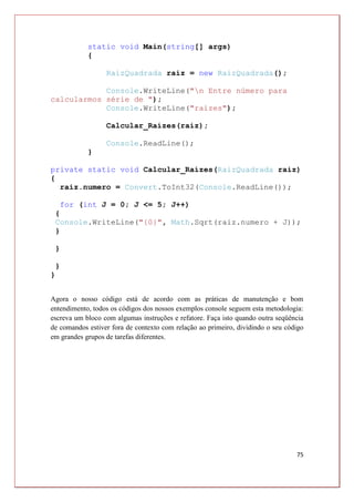 75
static void Main(string[] args)
{
RaizQuadrada raiz = new RaizQuadrada();
Console.WriteLine("n Entre número para
calcularmos série de ");
Console.WriteLine("raízes");
Calcular_Raízes(raiz);
Console.ReadLine();
}
private static void Calcular_Raízes(RaizQuadrada raiz)
{
raiz.numero = Convert.ToInt32(Console.ReadLine());
for (int J = 0; J <= 5; J++)
{
Console.WriteLine("{0}", Math.Sqrt(raiz.numero + J));
}
}
}
}
Agora o nosso código está de acordo com as práticas de manutenção e bom
entendimento, todos os códigos dos nossos exemplos console seguem esta metodologia:
escreva um bloco com algumas instruções e refatore. Faça isto quando outra seqüência
de comandos estiver fora de contexto com relação ao primeiro, dividindo o seu código
em grandes grupos de tarefas diferentes.
 