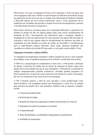 8
Desta forma, vê-se que as linguagens de baixo nível continuam a existir na praça, mas
estas linguagens estão mais voltadas às especificações de fabricante de hardware do que
aos aplicativos de alto nível que não se ocupam mais diretamente do hardware. Quando
a Microsoft elabora um novo sistema operacional, como o Vista, geralmente são as
seqüências em Assembler que deverão se ocupar do nível da microarquitetura e permitir
o reconhecimento de todos os dispositivos.
Desta forma, devem-se reconhecer quais são os principais fabricantes e especificar tais
detalhes no projeto do SO, em alguma grande seção, para existir reconhecimento da
instalação do SO e funcionamento dos dispositivos após a instalação. Quando a
instalação de um SO num determinado PC (que funciona com algum SO) não pode ser
concluída é sinal de que alguma etapa de reconhecimento de hardware não pôde ser
completada por estar faltando nas seções de código em Assembler o reconhecimento
para as especificações daquele fabricante. Deste modo, aparecem programas que
vasculham os critérios de um dado PC para saber se você pode ou não instalar o Vista.
Linguagens orientadas a objetos (OOPs)
As linguagens de programação orientadas a objetos surgiram de novas e mais exigentes
necessidades, como a engenharia de processos de software e reutilização dos mesmos.
A OOP leva a programação de computadores a outro nível. A OO permite a abstração
de objetos e processos do mundo real em termos de estruturas de dados, sejam estes
objetos tão ou mais abstratos do que as suas contrapartes. A OO permite a construção de
códigos componentizados, portanto reutilizáveis, dividindo grandes programas em
blocos gerenciáveis, os quais são caixas pretas uns com relação aos outros. Estas partes,
por sua vez comunicam-se por meio da troca de mensagens.
A OO é bastante intuitiva e fácil de usar, elevando a nossa produtividade como
desenvolvedores. Este paradigma permite que desloquemos o nosso foco de atenção
para conceitos do mundo real e suas transações. Podemos citar as seguintes vantagens
da OO:
 Aumento da produtividade
 Reutilização de código
 Redução das linhas de programação (redução da declaração de variáveis)
 Separação das tarefas do programa em métodos
 Componentização
 Maior flexibilidade e escalabilidade (independência de plataforma)
 Facilidade de manutenção
 
