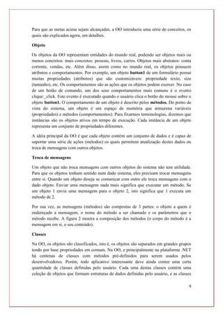 9
Para que as metas acima sejam alcançadas, a OO introduziu uma série de conceitos, os
quais são explicados agora, em detalhes.
Objeto
Os objetos da OO representam entidades do mundo real, podendo ser objetos mais ou
menos concretos: mais concretos: pessoas, livros, carros. Objetos mais abstratos: conta
corrente, vendas, etc. Além disso, assim como no mundo real, os objetos possuem
atributos e comportamentos. Por exemplo, um objeto button1 de um formulário possui
muitas propriedades (atributos) que são customizáveis: propriedade texto, size
(tamanho), etc. Os comportamentos são as ações que os objetos podem exercer. No caso
de um botão de comando, um dos seus comportamentos mais comuns é o evento
clique:_click. Este evento é executado quando o usuário clica o botão do mouse sobre o
objeto button1. O comportamento de um objeto é descrito pelos métodos. Do ponto de
vista do sistema, um objeto é um espaço de memória que armazena variáveis
(propriedades) e métodos (comportamentos). Para fixarmos terminologias, dizemos que
instâncias são os objetos ativos em tempo de execução. Cada instância de um objeto
representa um conjunto de propriedades diferentes.
A idéia principal da OO é que cada objeto contém um conjunto de dados e é capaz de
suportar uma série de ações (métodos) os quais permitem atualização destes dados ou
troca de mensagens com outros objetos.
Troca de mensagens
Um objeto que não troca mensagens com outros objetos do sistema não tem utilidade.
Para que os objetos tenham sentido num dado sistema, eles precisam trocar mensagens
entre si. Quando um objeto deseja se comunicar com outro ele troca mensagens com o
dado objeto. Enviar uma mensagem nada mais significa que executar um método. Se
um objeto 1 envia uma mensagem para o objeto 2, isto significa que 1 executa um
método de 2.
Por sua vez, as mensagens (métodos) são compostas de 3 partes: o objeto a quem é
endereçado a mensagem, o nome do método a ser chamado e os parâmetros que o
método recebe. A figura 2 mostra a composição dos métodos (o corpo do método é a
mensagem em si, o seu conteúdo).
Classes
Na OO, os objetos são classificados, isto é, os objetos são separados em grandes grupos
tendo por base propriedades em comum. Na OO, e principalmente na plataforma .NET
há centenas de classes com métodos pré-definidos para serem usados pelos
desenvolvedores. Porém, todo aplicativo interessante deve ainda conter uma certa
quantidade de classes definidas pelo usuário. Cada uma destas classes contém uma
coleção de objetos que formam estruturas de dados definidas pelo usuário, e as classes
 