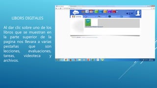 LIBORS DIGITALES
Al dar clic sobre uno de los
libros que se muestran en
la parte superior de la
pagina nos llevara a varias
pestañas que son
lecciones, evaluaciones,
tareas, videoteca y
archivos.
 