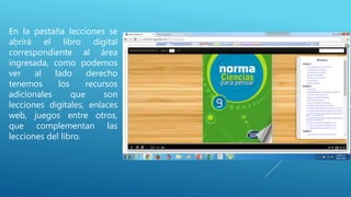 En la pestaña lecciones se
abrirá el libro digital
correspondiente al área
ingresada, como podemos
ver al lado derecho
tenemos los recursos
adicionales que son
lecciones digitales, enlaces
web, juegos entre otros,
que complementan las
lecciones del libro.
 