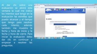 Al dar clic sobre una
evaluación se abrirá esta
ventana la cual me indica
los intentos que tengo en la
evaluación las estrellas que
puedo alcanzar y el tiempo
que tengo para resolver
cada intento, además
también me muestra la
fecha y hora de inicio y la
fecha y hora de cierre. Para
iniciar la evaluación debo
dar clic en continuar y
empezar a resolver las
preguntas.
 