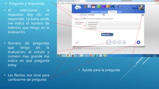 • Al seleccionar la
respuesta doy clic en
responder. La barra verde
me indica el numero de
intentos que tengo en la
evaluación.
• Numero de preguntas
que tengo en la
evaluación, el circulo y
numero mas grande me
indica en que pregunta
estoy
• Las flechas nos sirve para
cambiarme de pregunta
• Pregunta y respuestas.
• Ayuda para la pregunta
 