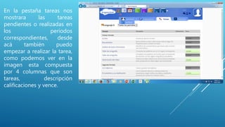 En la pestaña tareas nos
mostrara las tareas
pendientes o realizadas en
los periodos
correspondientes, desde
acá también puedo
empezar a realizar la tarea,
como podemos ver en la
imagen esta compuesta
por 4 columnas que son
tareas, descripción
calificaciones y vence.
 