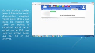 En mis archivos puedes
tener información como
documentos, imágenes,
videos entre otros y que
estos no superen los
16Mb por archivo, la
capacidad actual de tu
espacio es de 5GB, para
subir un archivo tienes
que dar clic en mis
archivos.
 