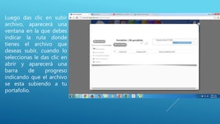 Luego das clic en subir
archivo, aparecerá una
ventana en la que debes
indicar la ruta donde
tienes el archivo que
deseas subir, cuando lo
seleccionas le das clic en
abrir y aparecerá una
barra de progreso
indicando que el archivo
se esta subiendo a tu
portafolio.
 