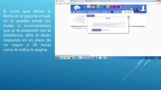 El icono que señala la
flecha es el soporte virtual,
en el puedes enviar tus
dudas o inconvenientes
que se te presenten con la
plataforma, ellos te darán
respuesta en un plazo de
no mayor a 24 horas
como lo indica la pagina.
 