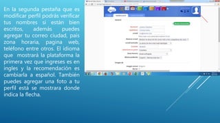 En la segunda pestaña que es
modificar perfil podrás verificar
tus nombres si están bien
escritos, además puedes
agregar tu correo ciudad, país
zona horaria, pagina web,
teléfono entre otros. El idioma
que mostrará la plataforma la
primera vez que ingreses es en
ingles y la recomendación es
cambiarla a español. También
puedes agregar una foto a tu
perfil está se mostrara donde
indica la flecha.
 