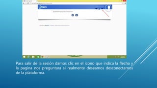 Para salir de la sesión damos clic en el icono que indica la flecha y
la pagina nos preguntara si realmente deseamos desconectarnos
de la plataforma.
 