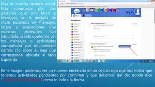 Esta es nuestra ventana inicial.
Esta compuesta por dos
pestañas que son Muro y
Mensajes, en la pestaña de
muro podemos ver mensajes,
tareas y evaluaciones que
nuestros profesores han
habilitado, si solo queremos ver
los mensajes o actividades
compartidas por un profesor
damos clic sobre el área que
corresponda ubicada al lado
izquierda.
En la imagen podemos ver un numero encerrado en un circulo rojo que nos indica que
tenemos actividades pendientes por confirmar y que debemos dar clic donde dice
“confirmar de enterado” como lo indica la flecha.
 