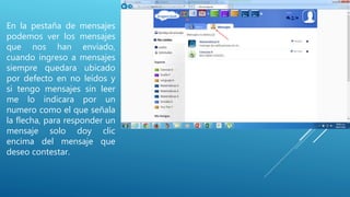 En la pestaña de mensajes
podemos ver los mensajes
que nos han enviado,
cuando ingreso a mensajes
siempre quedara ubicado
por defecto en no leídos y
si tengo mensajes sin leer
me lo indicara por un
numero como el que señala
la flecha, para responder un
mensaje solo doy clic
encima del mensaje que
deseo contestar.
 