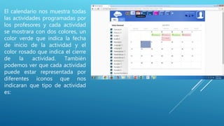 El calendario nos muestra todas
las actividades programadas por
los profesores y cada actividad
se mostrara con dos colores, un
color verde que indica la fecha
de inicio de la actividad y el
color rosado que indica el cierre
de la actividad. También
podemos ver que cada actividad
puede estar representada por
diferentes iconos que nos
indicaran que tipo de actividad
es:
 