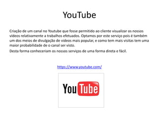 YouTube
Criação de um canal no Youtube que fosse permitido ao cliente visualizar os nossos
vídeos relativamente a trabalhos efetuados. Optamos por este serviço pois é também
um dos meios de divulgação de videos mais popular, e como tem mais visitas tem uma
maior probabilidade de o canal ser visto.
Desta forma conheceriam os nossos serviços de uma forma direta e fácil.



                            https://www.youtube.com/
 