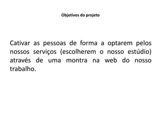 Objetivos do projeto




Cativar as pessoas de forma a optarem pelos
nossos serviços (escolherem o nosso estúdio)
através de uma montra na web do nosso
trabalho.
 