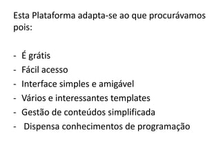 Esta Plataforma adapta-se ao que procurávamos
pois:

-   É grátis
-   Fácil acesso
-   Interface simples e amigável
-   Vários e interessantes templates
-   Gestão de conteúdos simplificada
-    Dispensa conhecimentos de programação
 