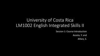 University of Costa Rica
LM1002 English Integrated Skills II
Session 1: Course Introduction
Acosta, Y. and
Alfaro, S.
 