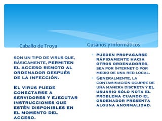 Caballo de Troya son un tipo de virus que, básicamente,  permiten el acceso remoto al ordenador después de la infección.   El virus puede conectarse a servidores y ejecutar instrucciones que estén disponibles en el momento del acceso.  Gusanos y informáticos pueden propagarse rápidamente hacia otros ordenadores , sea por Internet o por medio de una red local.  Generalmente, la contaminación ocurre de una manera discreta y  el usuario sólo nota el problema cuando el ordenador presenta alguna anormalidad .  