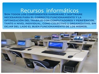 Son todos los componentes hardware y software necesarios para el correcto funcionamiento y la optimización del trabajo con computadores y periféricos, tanto a nivel individual, como colectivo u organizativo, sin dejar del lado el buen funcionamiento de los mismos. Recursos  informáticos 
