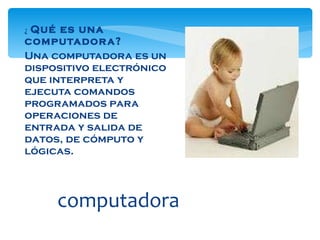 ¿   Qué es una computadora? Una computadora es un dispositivo electrónico que interpreta y ejecuta comandos programados para operaciones de entrada y salida de datos, de cómputo y lógicas. computadora 