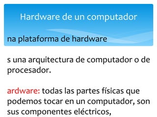 Hardware de un computador Una plataforma de hardware  es una arquitectura de computador o de procesador.  Hardware:  todas las partes físicas que podemos tocar en un computador, son sus componentes eléctricos, electrónicos, mecánicos y electromecánicos 