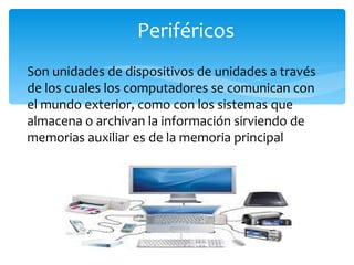 Periféricos Son unidades de dispositivos de unidades a través de los cuales los computadores se comunican con el mundo exterior, como con los sistemas que almacena o archivan la información sirviendo de memorias auxiliar es de la memoria principal 