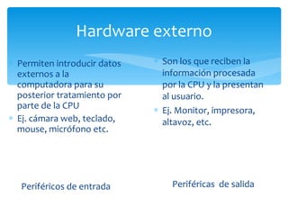 Hardware externo Periféricos de entrada Permiten introducir datos externos a la computadora para su posterior tratamiento por parte de la CPU Ej. cámara web, teclado, mouse, micrófono etc. Periféricas  de salida Son los que reciben la información procesada por la CPU y la presentan al usuario. Ej. Monitor, impresora, altavoz, etc. 