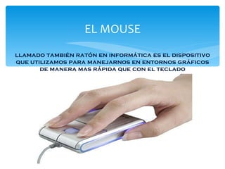 EL MOUSE llamado también ratón en informática es el dispositivo que utilizamos para manejarnos en entornos gráficos de manera mas rápida que con el teclado 