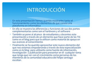 En esta presentación hemos querido mostrarles tanto el funcionamiento como los elementos de que consta una plataforma en informática En ella se muestra las diferencias y funciones de sus dos partes complementarias como son el hardware y el software También se pone al alcance  de estudiantes y docentes esta presentación a través de un elemento que hace parte de las TIC como es el blog para que la utilicen como material de apoyo en sus avances al conocimiento Finalmente se ha querido aprovechar este nuevo elemento del que nos estamos empoderando a través de ésta especialización  como es le blog  para utilizarlo como fuente de información, investigación  y publicación para presentar en él  cualquier tema que tenga que ver con el crecimiento como personas de los miembros de la comunidad educativa del felipe santiago escobar. INTRODUCCIÓN 