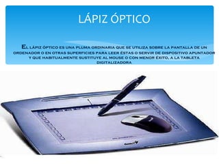 LÁPIZ ÓPTICO e l lápiz óptico es una pluma ordinaria que se utiliza sobre la pantalla de un ordenador o en otras superficies para leer éstas o servir de dispositivo apuntador y que habitualmente sustituye al mouse o con menor éxito, a la tableta digitalizadora 