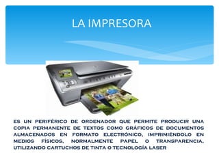 LA  LA IMPRESORA es un periférico de ordenador que permite producir una copia permanente de textos como gráficos de documentos almacenados en formato electrónico, imprimiéndolo en medios físicos, normalmente papel o transparencia, utilizando cartuchos de tinta o tecnología laser 