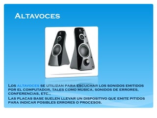 Altavoces  Los  altavoces  se utilizan para escuchar los sonidos emitidos por el computador, tales como música, sonidos de errores, conferencias, etc., Las placas base suelen llevar un dispositivo que emite pitidos para indicar posibles errores o procesos. 