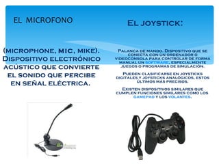 (microphone,  mic , mike). Dispositivo electrónico acústico que convierte el sonido que percibe en señal eléctrica.  Palanca de mando. Dispositivo que se conecta con un ordenador o videoconsola para controlar de forma manual un  software , especialmente juegos o programas de simulación. Pueden clasificarse en joysticks digitales y joysticks analógicos, estos últimos más precisos. Existen dispositivos similares que cumplen funciones similares como los  gamepad  y los  volantes . EL  MICROFONO El joystick: 